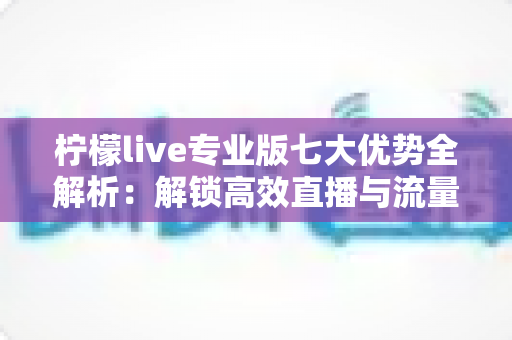 柠檬live专业版七大优势全解析:解锁高效直播与流量增长的核心密码 柠檬live专业版七大优势全解析:解锁高效直播与流量增长的核心密码