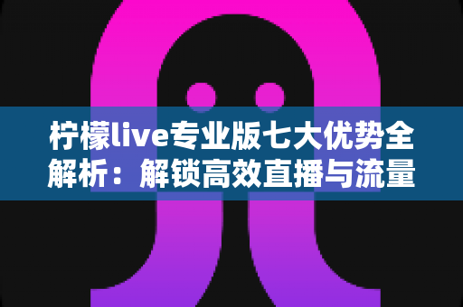 柠檬live专业版七大优势全解析：解锁高效直播与流量增长的核心密码