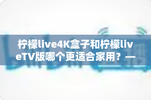 柠檬live4K盒子和柠檬liveTV版哪个更适合家用?——家用电视观影方案全方位对比与选购指南 柠檬live4K盒子和柠檬liveTV版哪个更适合家用?——家用电视观影方案全方位对比与选购指南