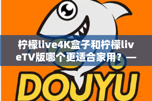 柠檬live4K盒子和柠檬liveTV版哪个更适合家用？——家用电视观影方案全方位对比与选购指南