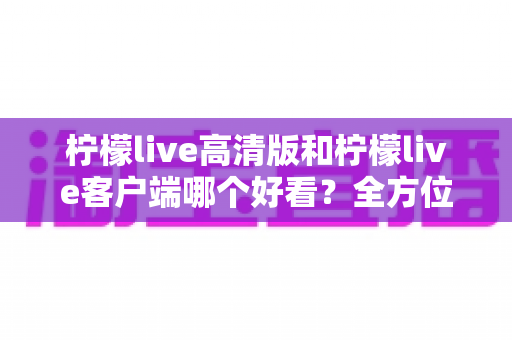 柠檬live高清版和柠檬live客户端哪个好看?全方位视觉与体验深度对比指南 柠檬live高清版和柠檬live客户端哪个好看?全方位视觉与体验深度对比指南