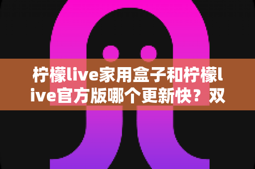 柠檬live家用盒子和柠檬live官方版哪个更新快？双版本更新节奏全解析与实用选择指南