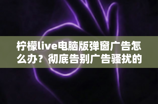 柠檬live电脑版弹窗广告怎么办？彻底告别广告骚扰的完整解决指南