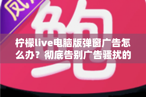 柠檬live电脑版弹窗广告怎么办？彻底告别广告骚扰的完整解决指南