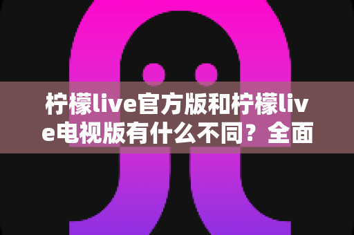 柠檬live官方版和柠檬live电视版有什么不同？全面对比两大版本核心差异，帮你选对不踩坑