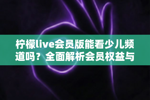 柠檬live会员版能看少儿频道吗?全面解析会员权益与少儿内容观看指南 柠檬live会员版能看少儿频道吗?全面解析会员权益与少儿内容观看指南