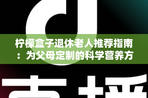 柠檬盒子退休老人推荐指南:为父母定制的科学营养方案,让晚年生活更有质量 柠檬盒子退休老人推荐指南:为父母定制的科学营养方案,让晚年生活更有质量