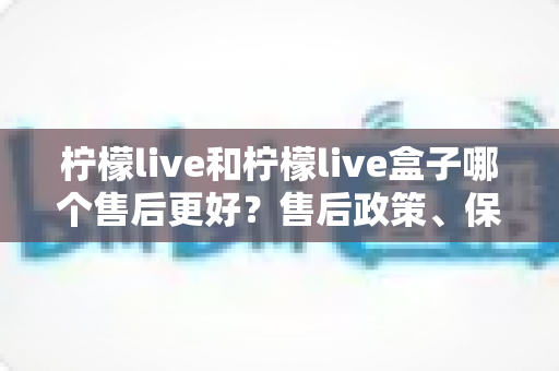 柠檬live和柠檬live盒子哪个售后更好？售后政策、保修与技术支持全方位深度对比解析