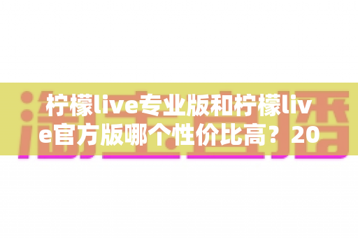 柠檬live专业版和柠檬live官方版哪个性价比高？2025最新版本功能与价格深度对比全解析