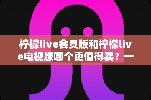 柠檬live会员版和柠檬live电视版哪个更值得买?一份讲透差异、场景与性价比的深度选购指南 柠檬live会员版和柠檬live电视版哪个更值得买?一份讲透差异、场景与性价比的深度选购指南