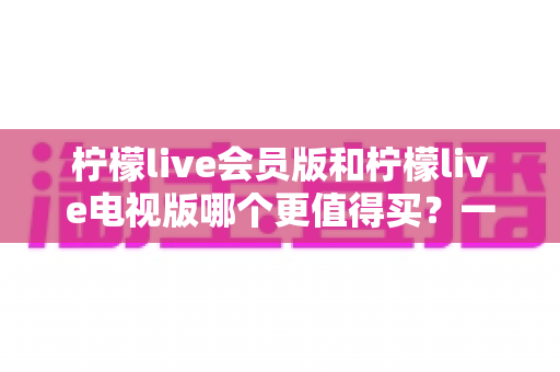 柠檬live会员版和柠檬live电视版哪个更值得买？一份讲透差异、场景与性价比的深度选购指南