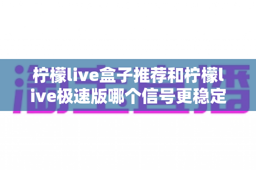 柠檬live盒子推荐和柠檬live极速版哪个信号更稳定?深度对比与实用选购指南 柠檬live盒子推荐和柠檬live极速版哪个信号更稳定?深度对比与实用选购指南