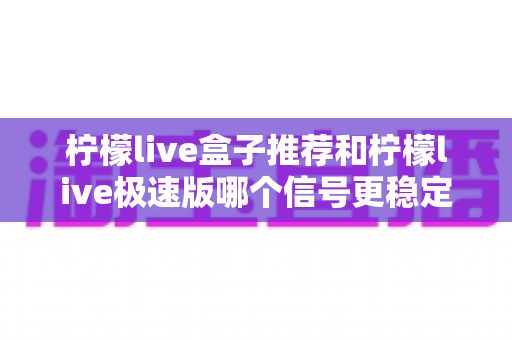 柠檬live盒子推荐和柠檬live极速版哪个信号更稳定?深度对比与实用选购指南 柠檬live盒子推荐和柠檬live极速版哪个信号更稳定?深度对比与实用选购指南
