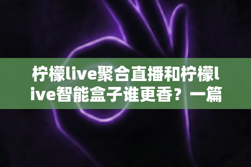 柠檬live聚合直播和柠檬live智能盒子谁更香？一篇看懂的深度对比选购指南