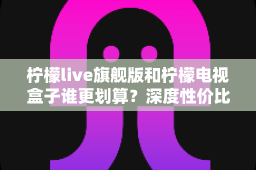 柠檬live旗舰版和柠檬电视盒子谁更划算?深度性价比对比帮你选对不选贵 柠檬live旗舰版和柠檬电视盒子谁更划算?深度性价比对比帮你选对不选贵