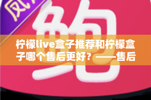 柠檬live盒子推荐和柠檬盒子哪个售后更好?——售后服务全方位深度对比与选购指南 柠檬live盒子推荐和柠檬盒子哪个售后更好?——售后服务全方位深度对比与选购指南
