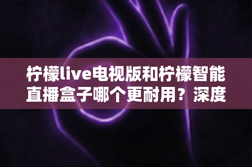 柠檬live电视版和柠檬智能直播盒子哪个更耐用?深度解析使用寿命与选购指南 柠檬live电视版和柠檬智能直播盒子哪个更耐用?深度解析使用寿命与选购指南