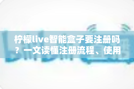 柠檬live智能盒子要注册吗？一文读懂注册流程、使用技巧与常见问题全解析