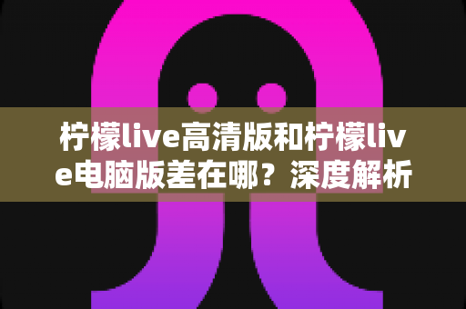 柠檬live高清版和柠檬live电脑版差在哪?深度解析两大版本核心区别与选购实用指南 柠檬live高清版和柠檬live电脑版差在哪?深度解析两大版本核心区别与选购实用指南