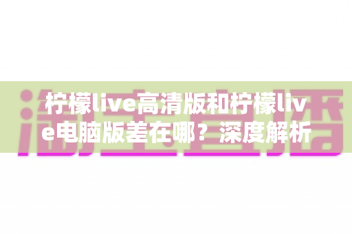柠檬live高清版和柠檬live电脑版差在哪?深度解析两大版本核心区别与选购实用指南 柠檬live高清版和柠檬live电脑版差在哪?深度解析两大版本核心区别与选购实用指南