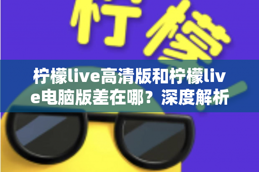 柠檬live高清版和柠檬live电脑版差在哪？深度解析两大版本核心区别与选购实用指南