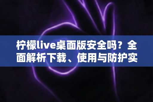 柠檬live桌面版安全吗？全面解析下载、使用与防护实用指南