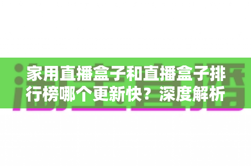 家用直播盒子和直播盒子排行榜哪个更新快？深度解析与实用选购指南