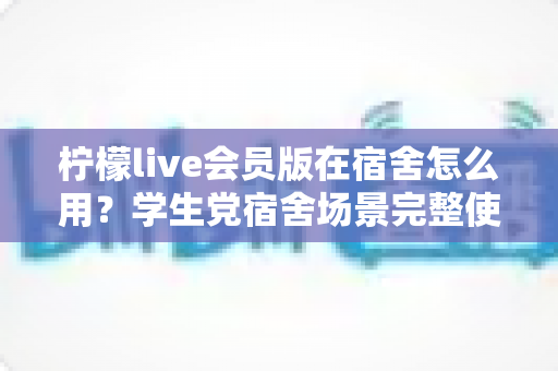 柠檬live会员版在宿舍怎么用？学生党宿舍场景完整使用指南与技巧分享