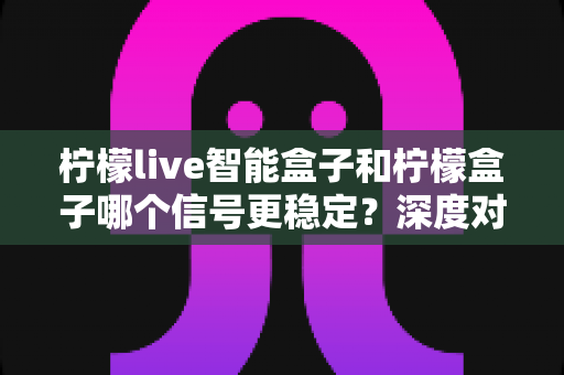柠檬live智能盒子和柠檬盒子哪个信号更稳定?深度对比解析与选购指南,帮你告别卡顿烦恼 柠檬live智能盒子和柠檬盒子哪个信号更稳定?深度对比解析与选购指南,帮你告别卡顿烦恼