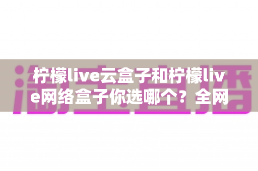 柠檬live云盒子和柠檬live网络盒子你选哪个?全网最全对比测评与选购指南助你避坑 柠檬live云盒子和柠檬live网络盒子你选哪个?全网最全对比测评与选购指南助你避坑