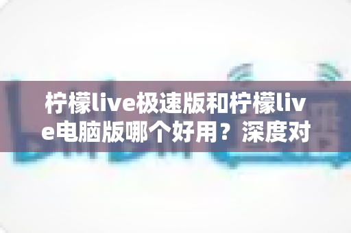 柠檬live极速版和柠檬live电脑版哪个好用？深度对比测评帮你选对版本
