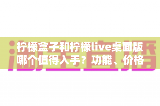 柠檬盒子和柠檬live桌面版哪个值得入手？功能、价格与适用人群全维度深度对比指南