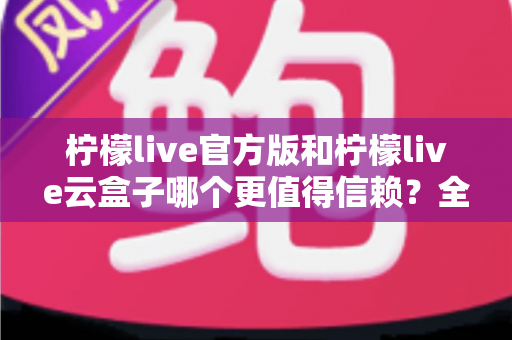 柠檬live官方版和柠檬live云盒子哪个更值得信赖?全方位深度对比分析帮你做出明智选择 柠檬live官方版和柠檬live云盒子哪个更值得信赖?全方位深度对比分析帮你做出明智选择