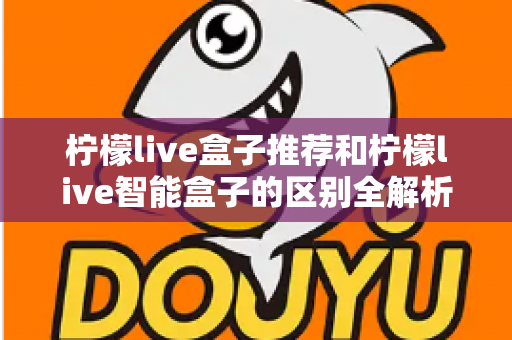 柠檬live盒子推荐和柠檬live智能盒子的区别全解析:一篇看懂怎么选才不踩坑 柠檬live盒子推荐和柠檬live智能盒子的区别全解析:一篇看懂怎么选才不踩坑