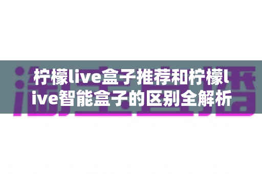 柠檬live盒子推荐和柠檬live智能盒子的区别全解析：一篇看懂怎么选才不踩坑