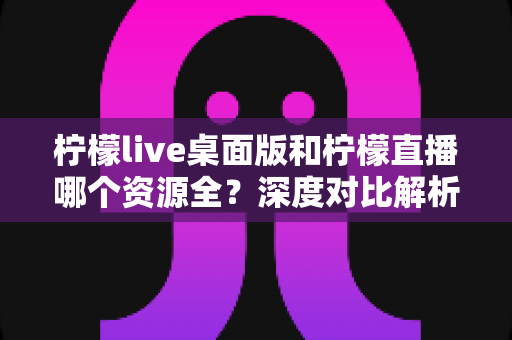 柠檬live桌面版和柠檬直播哪个资源全?深度对比解析帮你选对版本 柠檬live桌面版和柠檬直播哪个资源全?深度对比解析帮你选对版本