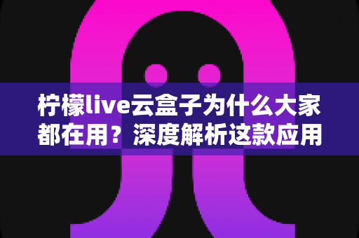 柠檬live云盒子为什么大家都在用?深度解析这款应用的火爆密码与真实体验 柠檬live云盒子为什么大家都在用?深度解析这款应用的火爆密码与真实体验