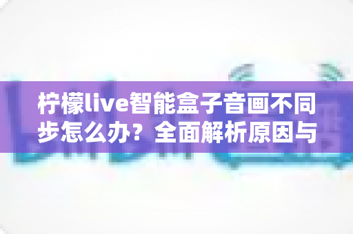 柠檬live智能盒子音画不同步怎么办?全面解析原因与实用解决方案 柠檬live智能盒子音画不同步怎么办?全面解析原因与实用解决方案