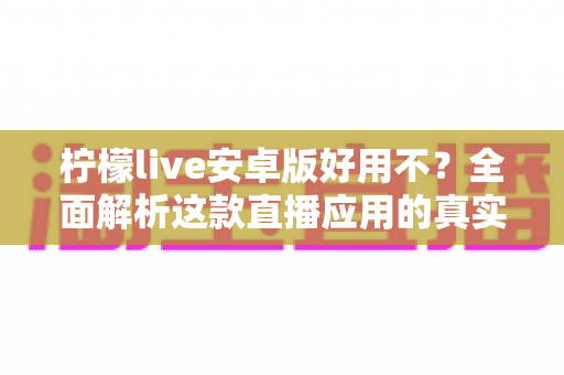 柠檬live安卓版好用不？全面解析这款直播应用的真实使用体验与优缺点