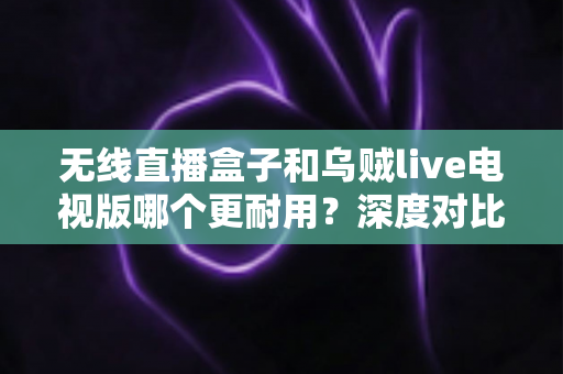 无线直播盒子和乌贼live电视版哪个更耐用？深度对比解析，帮你选对更耐用的家庭观影方案