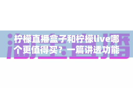 柠檬直播盒子和柠檬live哪个更值得买？一篇讲透功能、价格与适用人群的深度选购指南
