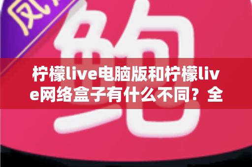 柠檬live电脑版和柠檬live网络盒子有什么不同？全面解析两大版本差异，帮你选对不踩坑