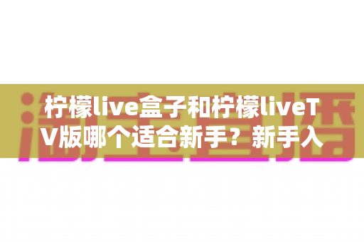 柠檬live盒子和柠檬liveTV版哪个适合新手?新手入门最佳选择全解析 柠檬live盒子和柠檬liveTV版哪个适合新手?新手入门最佳选择全解析