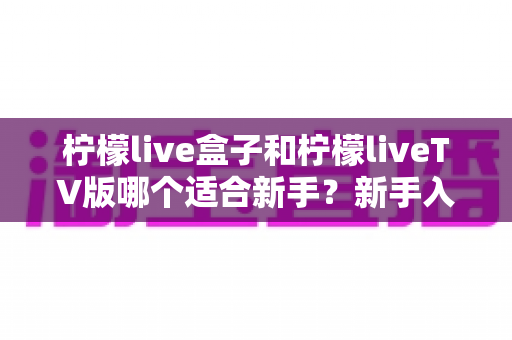 柠檬live盒子和柠檬liveTV版哪个适合新手？新手入门最佳选择全解析