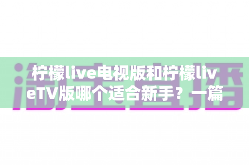 柠檬live电视版和柠檬liveTV版哪个适合新手?一篇读懂两者差异与选择的完全指南 柠檬live电视版和柠檬liveTV版哪个适合新手?一篇读懂两者差异与选择的完全指南