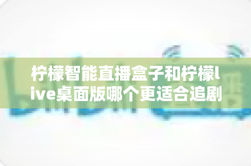 柠檬智能直播盒子和柠檬live桌面版哪个更适合追剧？深度对比帮你选对追剧神器