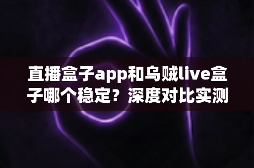 直播盒子app和乌贼live盒子哪个稳定？深度对比实测与选购避坑指南