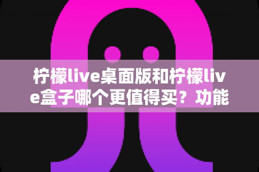 柠檬live桌面版和柠檬live盒子哪个更值得买？功能、价格、适用人群全维度深度选购指南