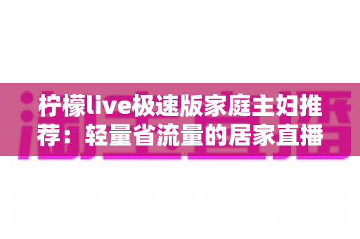 柠檬live极速版家庭主妇推荐：轻量省流量的居家直播应用实用全指南