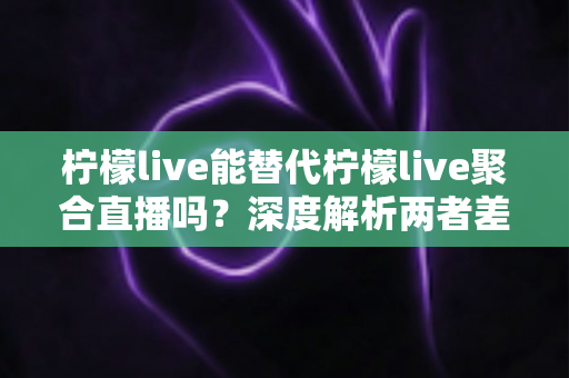 柠檬live能替代柠檬live聚合直播吗？深度解析两者差异，帮你找到最适合的直播观看方案